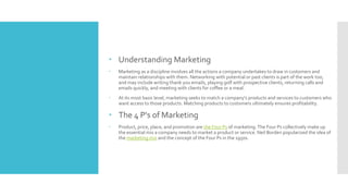  Understanding Marketing
 Marketing as a discipline involves all the actions a company undertakes to draw in customers and
maintain relationships with them. Networking with potential or past clients is part of the work too,
and may include writing thank you emails, playing golf with prospective clients, returning calls and
emails quickly, and meeting with clients for coffee or a meal.
 At its most basic level, marketing seeks to match a company's products and services to customers who
want access to those products. Matching products to customers ultimately ensures profitability.
 The 4 P's of Marketing
 Product, price, place, and promotion are the Four Ps of marketing.The Four Ps collectively make up
the essential mix a company needs to market a product or service. Neil Borden popularized the idea of
the marketing mix and the concept of the Four Ps in the 1950s.
 