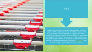 Product refers to an item or items the business plans to offer to
customers.The product should seek to fulfill an absence in the
market, or fulfill consumer demand for a greater amount of a
product already available. Before they can prepare an appropriate
campaign, marketers need to understand what product is being
sold, how it stands out from its competitors, whether the product
can also be paired with a secondary product or product line, and
whether there are substitute products in the market.
Product
 