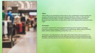 Place
Place refers to the distribution of the product. Key considerations include whether the
company will sell the product through a physical storefront, online, or through both
distribution channels.When it's sold in a storefront, what kind of physical product
placement does it get?When it's sold online, what kind of digital product placement does
it get?
Promotion
Promotion, the fourth P, is the integrated marketing communications campaign.
Promotion includes a variety of activities such as advertising, selling, sales promotions,
public relations, direct marketing, sponsorship, and guerrilla marketing.
Promotions vary depending on what stage of the product life cycle the product is in.
Marketers understand that consumers associate a product’s price and distribution with
its quality, and they take this into account when devising the overall marketing strategy.
 