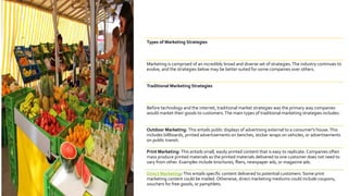 Types of Marketing Strategies
Marketing is comprised of an incredibly broad and diverse set of strategies.The industry continues to
evolve, and the strategies below may be better suited for some companies over others.
Traditional Marketing Strategies
Before technology and the internet, traditional market strategies was the primary way companies
would market their goods to customers.The main types of traditional marketing strategies includes:
Outdoor Marketing: This entails public displays of advertising external to a consumer's house.This
includes billboards, printed advertisements on benches, sticker wraps on vehicles, or advertisements
on public transit.
Print Marketing: This entails small, easily printed content that is easy to replicate. Companies often
mass produce printed materials as the printed materials delivered to one customer does not need to
vary from other. Examples include brochures, fliers, newspaper ads, or magazine ads.
Direct Marketing: This entails specific content delivered to potential customers. Some print
marketing content could be mailed. Otherwise, direct marketing mediums could include coupons,
vouchers for free goods, or pamphlets.
 