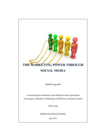 THE MARKETING POWER THROUGH
                    SOCIAL MEDIA


                          Mathilde Segouffin




   A research project submitted in part fulfilment of the requirements
of the degree of Bachelor of Marketing with Honours in Business Studies


                              9 089 words


                    DUBLIN BUSINESS SCHOOL

                               June 2011
 