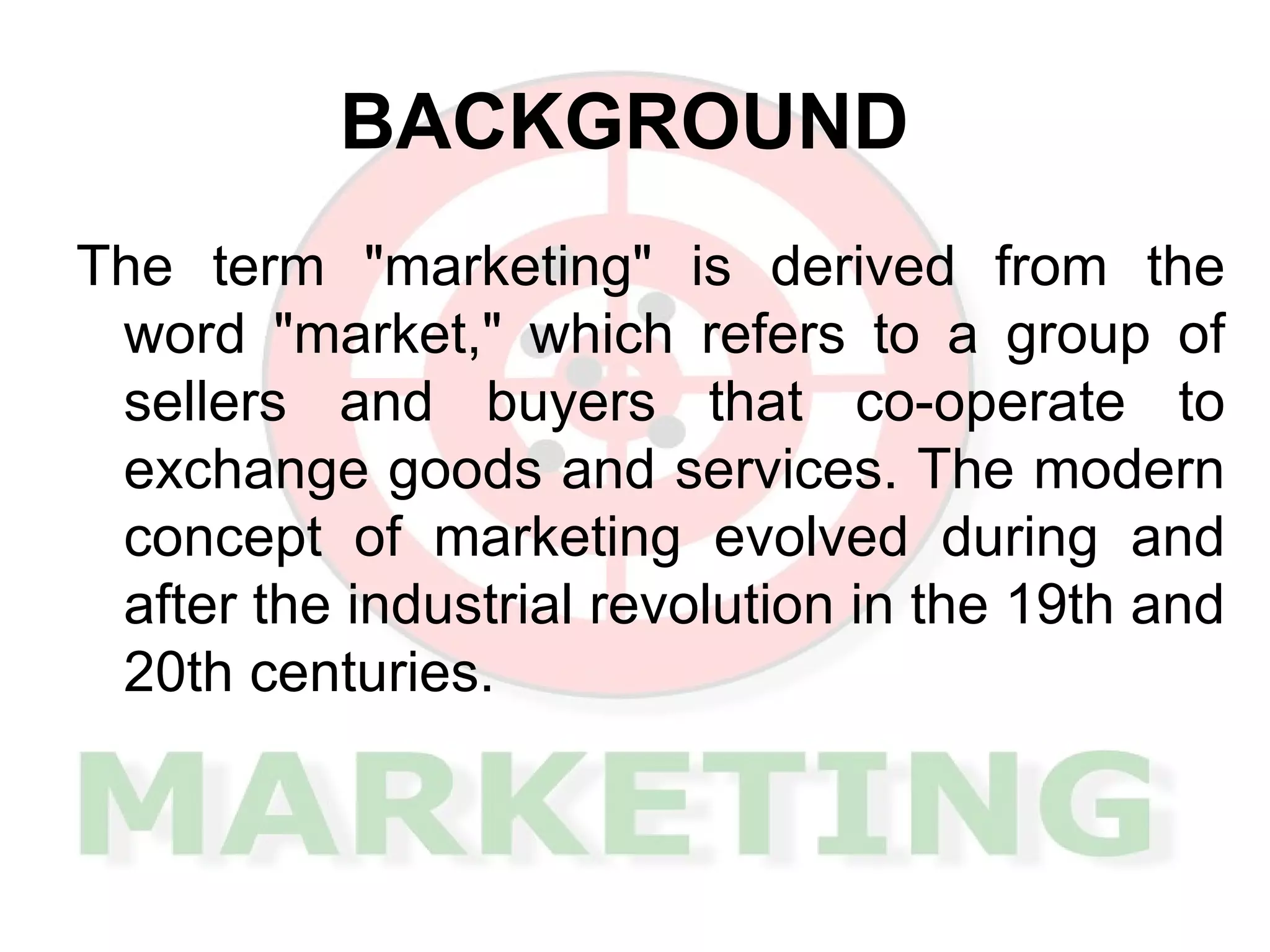 BACKGROUND The term "marketing" is derived from the word "market," which refers to a group of sellers and buyers that co-operate to exchange goods and services. The modern concept of marketing evolved during and after the industrial revolution in the 19th and 20th centuries.