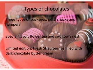 Types of chocolates
Three types of packages: gifts, snacks and
hampers

Special flavor: flower tea and swallow’s nest

Limited edition: Fresh Strawberries filled with
dark chocolate butter cream
 