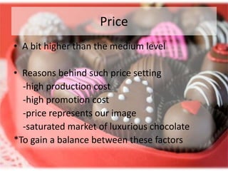 Price
• A bit higher than the medium level

• Reasons behind such price setting
  -high production cost
  -high promotion cost
  -price represents our image
  -saturated market of luxurious chocolate
*To gain a balance between these factors
 
