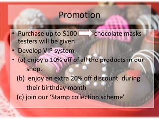 Promotion
• Purchase up to $100          chocolate masks
   testers will be given
• Develop VIP system
• (a) enjoy a 10% off of all the products in our
      shop.
  (b) enjoy an extra 20% off discount during
      their birthday month
  (c) join our ‘Stamp collection scheme’
 