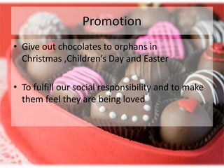 Promotion
• Give out chocolates to orphans in
  Christmas ,Children’s Day and Easter

• To fulfill our social responsibility and to make
  them feel they are being loved
 