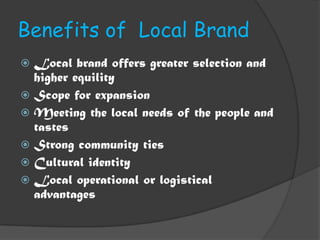 Benefits of Local Brand
 Local brand offers greater selection and
  higher equility
 Scope for expansion
 Meeting the local needs of the people and
  tastes
 Strong community ties
 Cultural identity
 Local operational or logistical
  advantages
 