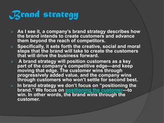 Brand strategy
 As I see it, a company’s brand strategy describes how
  the brand intends to create customers and advance
  them beyond the reach of competitors.
 Specifically, it sets forth the creative, social and moral
  steps that the brand will take to create the customers
  that will drive the business forward.
 A brand strategy will position customers as a key
  part of the company’s competitive edge—and keep
  moving that edge. The customer wins through
  progressively added value, and the company wins
  through customers who won’t settle for second best.
 In brand strategy we don’t focus on “positioning the
  brand.” We focus on positioning the customer—to
  win. In other words, the brand wins through the
  customer.
 