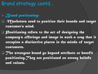 Brand strategy contd….

 Brand positioning:-
 Marketers need to position their brands and target
  customer’s mind.
 Positioning refers to the act of designing the
  company’s offerings and image in such a way that it
  occupies a distinctive places in the minds of target
  customers.
 The strongest brand go beyond attribute or benefit
  positioning.They are positioned on strong beliefs
  and values.
 