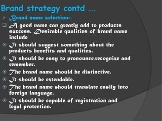 Brand strategy contd ….
   Brand name selection:-
   A good name can greatly add to products
    success. Desirable qualities of brand name
    include
   It should suggest something about the
    products benefits and qualities.
   It should be easy to pronounce,recognize and
    remember.
   The brand name should be distinctive.
   It should be extendable.
   The brand name should translate easily into
    foreign language.
   It should be capable of registration and
    legal protection.
 