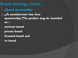 Brand strategy contd….
 Brand sponsorship:-
 A manufacturer has four
  sponsership.The product may be launched
  as :-
• national brand
• private brand
• licensed brand and
• co-brand
 