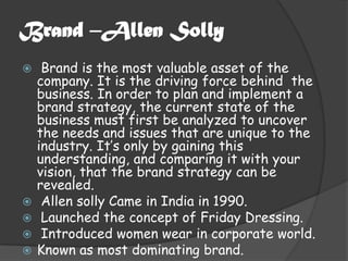Brand –Allen Solly
    Brand is the most valuable asset of the
    company. It is the driving force behind the
    business. In order to plan and implement a
    brand strategy, the current state of the
    business must first be analyzed to uncover
    the needs and issues that are unique to the
    industry. It’s only by gaining this
    understanding, and comparing it with your
    vision, that the brand strategy can be
    revealed.
    Allen solly Came in India in 1990.
    Launched the concept of Friday Dressing.
    Introduced women wear in corporate world.
   Known as most dominating brand.
 