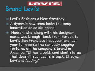 Brand Levi’s
 Levi's Fashions a New Strategy
 A dynamic new team looks to stamp
  innovation on an old brand.
 Hanson, who, along with his designer
  muse, was brought back from Europe to
  Levi's San Francisco headquarters last
  year to reverse the seriously sagging
  fortunes of the company's brand in
  America. "It has a bold, confident statue
  that doesn't say, Levi's is back. It says,
  Levi's is leading."
 