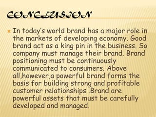 CONCLUSION

   In today’s world brand has a major role in
    the markets of developing economy. Good
    brand act as a king pin in the business. So
    company must manage their brand. Brand
    positioning must be continuously
    communicated to consumers. Above
    all,however,a powerful brand forms the
    basis for building strong and profitable
    customer relationships .Brand are
    powerful assets that must be carefully
    developed and managed.
 