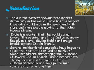 Introduction
 India is the fastest growing free market
  democracy in the world. India has the largest
  knowledge workforce in the world and with
  more and more people moving to the higher
  income strata,
 India is a market that the world cannot
  ignore. The opening up of the Indian economy
  has given a level playing field for foreign
  brands against Indian brands.
 Several multinational companies have begun to
  focus their attention on Indian markets.
  Global brands are threatening the existence
  of several Indian brands. These brands have
  strong presence in the minds of the
  customers globally and have performed
  consistently for a long time.
 