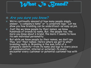 What Is Brand?

   Are you sure you know?
   We’re continually amazed at how many people simply
    answer, “a company’s name” or “a corporate logo.” Let me
    show you how branding can be understood—as easy as pie.
   Just like we know people by their names, we know
    hundreds of brands by name. But, like people too, the
    more you know about a brand, the more it seems to have
    its own individual personality.
   But while we know people by their names, we don’t say
    they “are” their names. Here’s where we get to what
    branding really is. Branding is the sum total of a
    company’s identity—from its name and logo to every piece
    of communication, internal or external—to every
    encounter every customer or potential customer has with
    it.
 