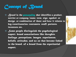 Concept of Brand
   Brand is the personality that identifies a product,
    service or company (name, term, sign, symbol, or
    design, or combination of them) and how it relates to
    key constituencies: customers, staff, partners,
    investors etc.
   Some people distinguish the psychological
    aspect, brand associations like thoughts,
    feelings, perceptions, images, experiences,
    beliefs, attitudes, and so on that become linked
    to the brand, of a brand from the experiential
    aspect.
 