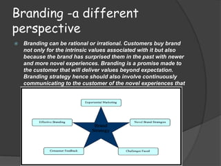 Branding -a different
perspective
   Branding can be rational or irrational. Customers buy brand
    not only for the intrinsic values associated with it but also
    because the brand has surprised them in the past with newer
    and more novel experiences. Branding is a promise made to
    the customer that will deliver values beyond expectation.
    Branding strategy hence should also involve continuously
    communicating to the customer of the novel experiences that
    he/she has had with the brand.
 