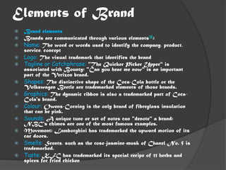 Elements of Brand
   Brand elements
   Brands are communicated through various elements[8]:
   Name: The word or words used to identify the company, product,
    service, concept
   Logo: The visual trademark that identifies the brand
   Tagline or Catchphrase: "The Quicker Picker Upper" is
    associated with Bounty; "Can you hear me now" is an important
    part of the Verizon brand.
   Shapes: The distinctive shape of the Coca-Cola bottle or the
    Volkswagen Beetle are trademarked elements of those brands.
   Graphics: The dynamic ribbon is also a trademarked part of Coca-
    Cola's brand.
   Colour: Owens-Corning is the only brand of fibreglass insulation
    that can be pink.
   Sounds: A unique tune or set of notes can "denote" a brand:
    NBC's chimes are one of the most famous examples.
   Movement: Lamborghini has trademarked the upward motion of its
    car doors.
   Smells: Scents, such as the rose-jasmine-musk of Chanel No. 5 is
    trademarked.
   Taste: KFC has trademarked its special recipe of 11 herbs and
    spices for fried chicken
 