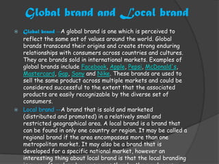 Global brand and Local brand
 Global brand --A global brand is one which is perceived to
  reflect the same set of values around the world. Global
  brands transcend their origins and create strong enduring
  relationships with consumers across countries and cultures.
  They are brands sold in international markets. Examples of
  global brands include Facebook, Apple, Pepsi, McDonald's,
  Mastercard, Gap, Sony and Nike. These brands are used to
  sell the same product across multiple markets and could be
  considered successful to the extent that the associated
  products are easily recognizable by the diverse set of
  consumers.
 Local brand --A brand that is sold and marketed
  (distributed and promoted) in a relatively small and
  restricted geographical area. A local brand is a brand that
  can be found in only one country or region. It may be called a
  regional brand if the area encompasses more than one
  metropolitan market. It may also be a brand that is
  developed for a specific national market, however an
  interesting thing about local brand is that the local branding
 