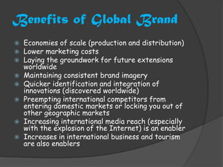 Benefits of Global Brand
   Economies of scale (production and distribution)
   Lower marketing costs
   Laying the groundwork for future extensions
    worldwide
   Maintaining consistent brand imagery
   Quicker identification and integration of
    innovations (discovered worldwide)
   Preempting international competitors from
    entering domestic markets or locking you out of
    other geographic markets
   Increasing international media reach (especially
    with the explosion of the Internet) is an enabler
   Increases in international business and tourism
    are also enablers
 