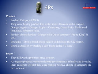 4Ps 
Product: 
• Product Category: FMCG 
• They were having product line with various flavours such as Apple, 
Orange, Apple + Orange, Apple + Cranberry, Grape fruits, Traditional 
lemonade, Breakfast juice. 
• Product diversification – Merger with Dutch company “Fruity King” in 
UK. 
• Branding – Strong brand image helped to dominate the UK market. 
• Brand expansion by starting a sub–brand called “V-juice”. 
Price: 
• They followed a premium price strategy. 
• As organic products were considered environmental friendly and by using 
them customer felt that they were making positive choice to safeguard the 
environment. 
 
