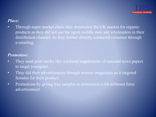 Place: 
• Through super market chain they dominated the UK market for organic 
products as they did not use the agent middle men and wholesalers in their 
distribution channel. As they further directly contacted costumer through 
e-retailing. 
Promotion: 
• They used print media like weekend supplements of national news papers 
to target youngster . 
• They did their advertisement through women magazines as it targeted 
females for their product. 
• Promotions by giving free samples as promotion is bit different form 
advertisement. 
 
