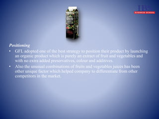 Positioning 
• GFL adopted one of the best strategy to position their product by launching 
an organic product which is purely an extract of fruit and vegetables and 
with no extra added preservatives, colour and additives. 
• Also the unusual combinations of fruits and vegetables juices has been 
other unique factor which helped company to differentiate from other 
competitors in the market. 
 