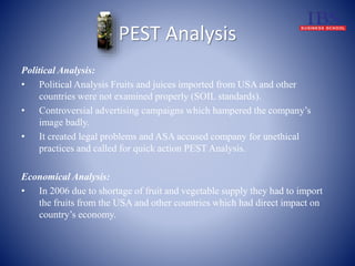 PEST Analysis 
Political Analysis: 
• Political Analysis Fruits and juices imported from USA and other 
countries were not examined properly (SOIL standards). 
• Controversial advertising campaigns which hampered the company’s 
image badly. 
• It created legal problems and ASA accused company for unethical 
practices and called for quick action PEST Analysis. 
Economical Analysis: 
• In 2006 due to shortage of fruit and vegetable supply they had to import 
the fruits from the USA and other countries which had direct impact on 
country’s economy. 
 