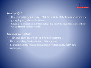 Social Analysis: 
• Due to organic farming since 1994 the fertility of the land is preserved and 
giving higher yields in the future. 
• Organic juices rich in nutrition helped the heart disease patient and others 
with different health concern. 
Technological Analysis: 
• They used latest technology in the organic farming . 
• Used e-retailing for distribution of their product . 
• E-retailing helped product look attractive which added many new 
customers. 
 