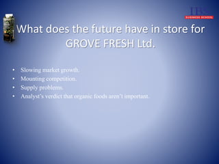What does the future have in store for 
GROVE FRESH Ltd. 
• Slowing market growth. 
• Mounting competition. 
• Supply problems. 
• Analyst’s verdict that organic foods aren’t important. 
 