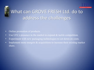 What can GROVE FRESH Ltd. do to 
address the challenges 
• Online promotion of products. 
• Use UFL’s presence in the market to expand & tackle competition. 
• Experiment with new packaging technologies to cut down on costs. 
• Implement more mergers & acquisitions to increase their existing market 
share. 
