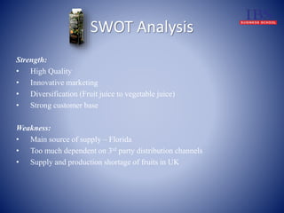 SWOT Analysis 
Strength: 
• High Quality 
• Innovative marketing 
• Diversification (Fruit juice to vegetable juice) 
• Strong customer base 
Weakness: 
• Main source of supply – Florida 
• Too much dependent on 3rd party distribution channels 
• Supply and production shortage of fruits in UK 
 