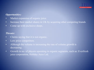 Opportunities: 
• Market expansion of organic juice. 
• Increase their market shares in UK by acquiring other competing brands 
• Come up with exclusive shops. 
Threats: 
• Claims saying that it is not organic. 
• Low price competitors. 
• Although the volume is increasing the rate of volume growth is 
decreasing. 
• Growth in no. of players operating in organic segments, such as: Everfresh 
juice corporation, Holiday Juice Ltd. 
 