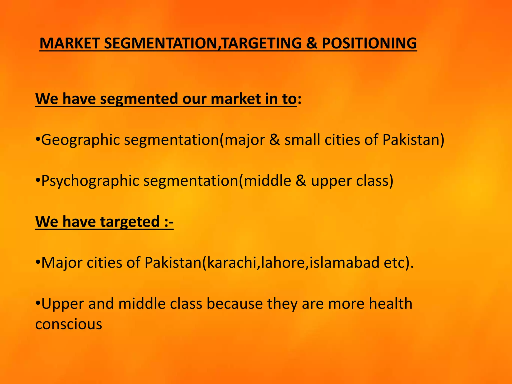 MARKET SEGMENTATION,TARGETING & POSITIONING
We have segmented our market in to:
•Geographic segmentation(major & small cities of Pakistan)
•Psychographic segmentation(middle & upper class)
We have targeted :-
•Major cities of Pakistan(karachi,lahore,islamabad etc).
•Upper and middle class because they are more health
conscious
 