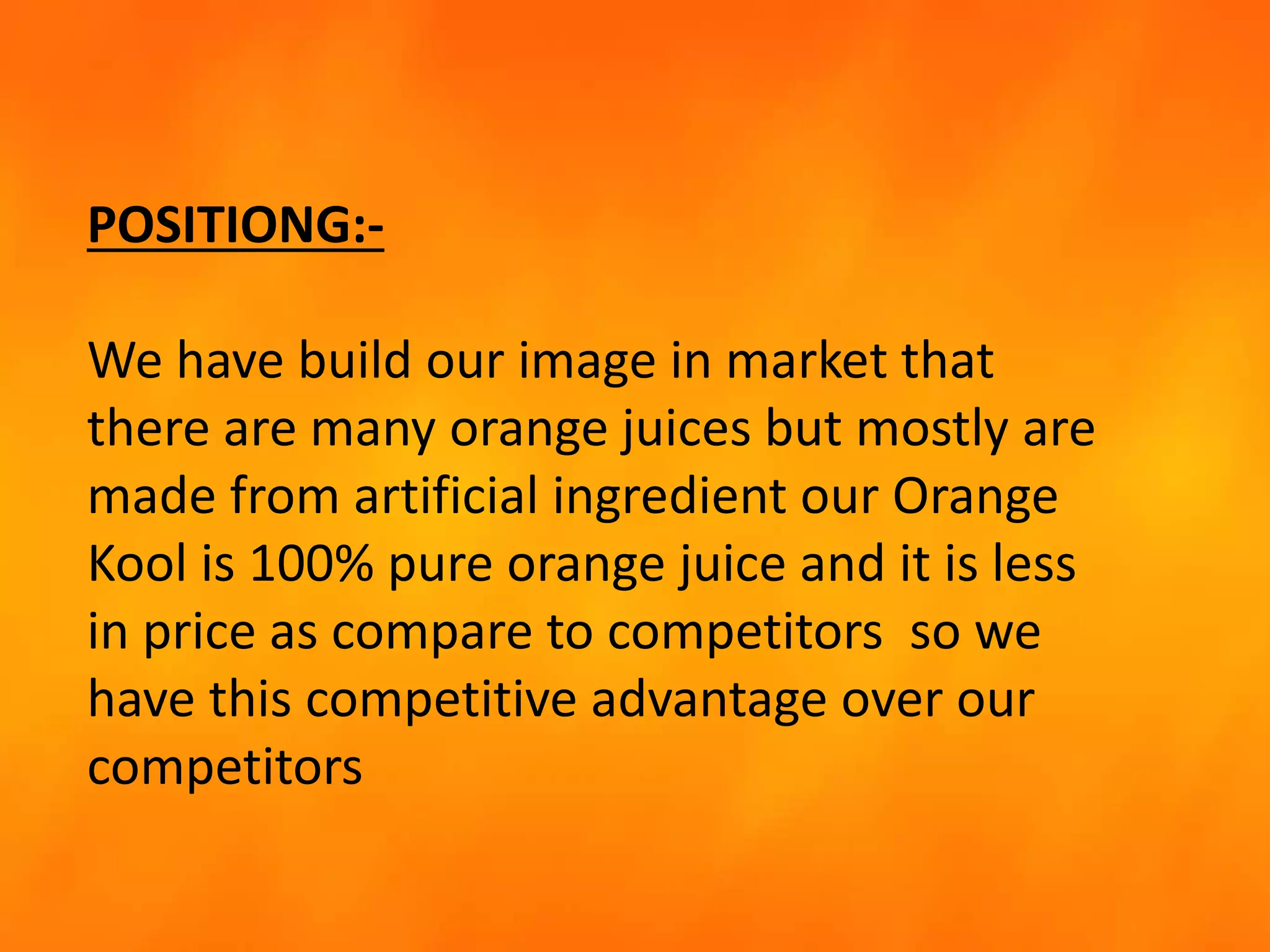 POSITIONG:-
We have build our image in market that
there are many orange juices but mostly are
made from artificial ingredient our Orange
Kool is 100% pure orange juice and it is less
in price as compare to competitors so we
have this competitive advantage over our
competitors
 