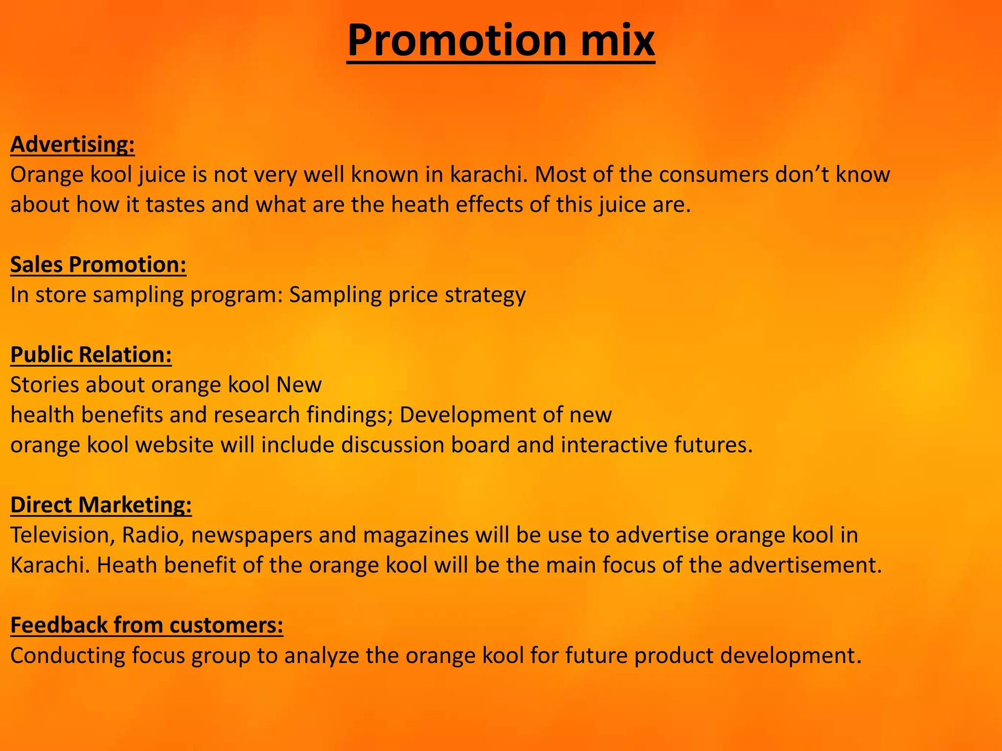 Promotion mix
Advertising:
Orange kool juice is not very well known in karachi. Most of the consumers don’t know
about how it tastes and what are the heath effects of this juice are.
Sales Promotion:
In store sampling program: Sampling price strategy
Public Relation:
Stories about orange kool New
health benefits and research findings; Development of new
orange kool website will include discussion board and interactive futures.
Direct Marketing:
Television, Radio, newspapers and magazines will be use to advertise orange kool in
Karachi. Heath benefit of the orange kool will be the main focus of the advertisement.
Feedback from customers:
Conducting focus group to analyze the orange kool for future product development.
 