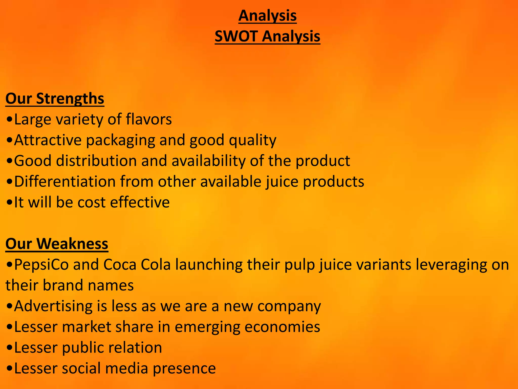 Analysis
SWOT Analysis
Our Strengths
•Large variety of flavors
•Attractive packaging and good quality
•Good distribution and availability of the product
•Differentiation from other available juice products
•It will be cost effective
Our Weakness
•PepsiCo and Coca Cola launching their pulp juice variants leveraging on
their brand names
•Advertising is less as we are a new company
•Lesser market share in emerging economies
•Lesser public relation
•Lesser social media presence
 
