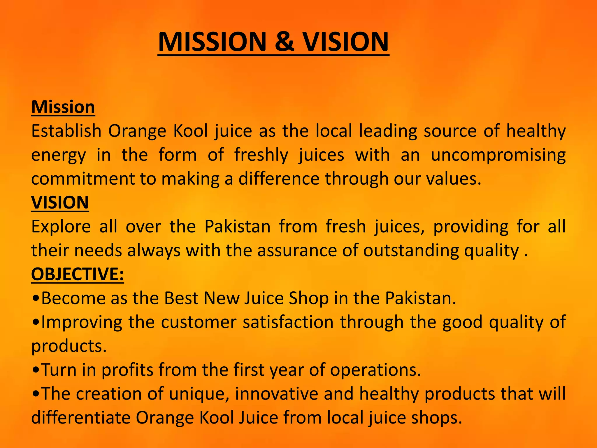 MISSION & VISION
Mission
Establish Orange Kool juice as the local leading source of healthy
energy in the form of freshly juices with an uncompromising
commitment to making a difference through our values.
VISION
Explore all over the Pakistan from fresh juices, providing for all
their needs always with the assurance of outstanding quality .
OBJECTIVE:
•Become as the Best New Juice Shop in the Pakistan.
•Improving the customer satisfaction through the good quality of
products.
•Turn in profits from the first year of operations.
•The creation of unique, innovative and healthy products that will
differentiate Orange Kool Juice from local juice shops.
 