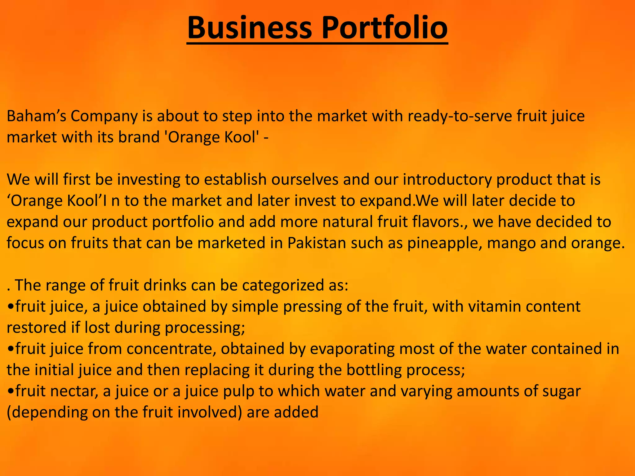 Business Portfolio
Baham’s Company is about to step into the market with ready-to-serve fruit juice
market with its brand 'Orange Kool' -
We will first be investing to establish ourselves and our introductory product that is
‘Orange Kool’I n to the market and later invest to expand.We will later decide to
expand our product portfolio and add more natural fruit flavors., we have decided to
focus on fruits that can be marketed in Pakistan such as pineapple, mango and orange.
. The range of fruit drinks can be categorized as:
•fruit juice, a juice obtained by simple pressing of the fruit, with vitamin content
restored if lost during processing;
•fruit juice from concentrate, obtained by evaporating most of the water contained in
the initial juice and then replacing it during the bottling process;
•fruit nectar, a juice or a juice pulp to which water and varying amounts of sugar
(depending on the fruit involved) are added
 