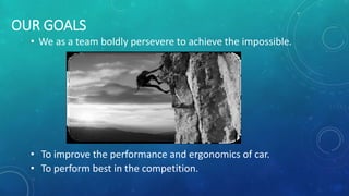 OUR GOALS
• We as a team boldly persevere to achieve the impossible.
• To improve the performance and ergonomics of car.
• To perform best in the competition.
 