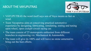 ABOUT THE VAYUPUTRAS
• VAYUPUTRAS the word itself says son of Vayu means as fast as
wind.
• Team Vayuputras aims at conceiving practical automotive
experience by designing, fabricating, simulating, testing and tuning
open wheel, open cockpit circuit racing car.
• The team consist of 25 motorsports enthusiast from different
branches in engineering viz. Mechanical & Automobile.
• The team will give its 100% and will leave no stone unturned to
bring out the best efforts.
 