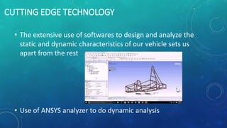CUTTING EDGE TECHNOLOGY
• The extensive use of softwares to design and analyze the
static and dynamic characteristics of our vehicle sets us
apart from the rest
• Use of ANSYS analyzer to do dynamic analysis
 