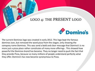 LOGO 4: THE PRESENT LOGO
The current Dominos logo was created in early 2012. This logo kept the famous
dominos icon, but removed the word pizza from the slogan, only showing the
company name Dominos. This was send a bold and clear message that Domino’s is no
more just a pizza place rather constitutes of many more offerings . This showed how
powerful the Dominos brand has become. They no longer need to push the fact that
they provide Pizza, because so many millions of people understand perfectly what
they offer. Domino’s has now become synonymous to Pizza.
 