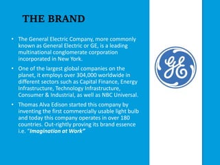 THE BRAND
• The General Electric Company, more commonly
known as General Electric or GE, is a leading
multinational conglomerate corporation
incorporated in New York.
• One of the largest global companies on the
planet, it employs over 304,000 worldwide in
different sectors such as Capital Finance, Energy
Infrastructure, Technology Infrastructure,
Consumer & Industrial, as well as NBC Universal.
• Thomas Alva Edison started this company by
inventing the first commercially usable light bulb
and today this company operates in over 180
countries. Out-rightly proving its brand essence
i.e. “Imagination at Work”
 
