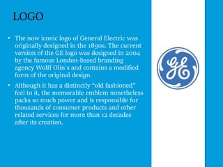 LOGO
• The now iconic logo of General Electric was
originally designed in the 1890s. The current
version of the GE logo was designed in 2004
by the famous London-based branding
agency Wolff Olin's and contains a modified
form of the original design.
• Although it has a distinctly “old fashioned”
feel to it, the memorable emblem nonetheless
packs so much power and is responsible for
thousands of consumer products and other
related services for more than 12 decades
after its creation.
 