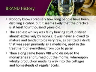 BRAND History
• Nobody knows precisely how long people have been
distilling alcohol, but it seems likely that the practice
is at least four thousand years old.
• The earliest whisky was fairly bracing stuff, distilled
almost exclusively by monks. It was never allowed to
mature and tended to be very raw, as befitted a drink
that was seen primarily as a medicine, used in the
treatment of everything from pox to palsy.
• Then along came Henry VIII who dissolved the
monasteries and turned out the monks, whereupon
whisky production made its way into the cottages
and homesteads of regular Scots.
 