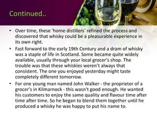 Continued..
• Over time, these ‘home distillers’ refined the process and
discovered that whisky could be a pleasurable experience in
its own right.
• Fast forward to the early 19th Century and a dram of whisky
was a staple of life in Scotland. Some became quite widely
available, usually through your local grocer’s shop. The
trouble was that these whiskies weren’t always that
consistent. The one you enjoyed yesterday might taste
completely different tomorrow.
• For one young man named John Walker - the proprietor of a
grocer's in Kilmarnock - this wasn't good enough. He wanted
his customers to enjoy the same quality and flavour time after
time after time. So he began to blend them together until he
produced a whisky he was happy to put his name to.
 
