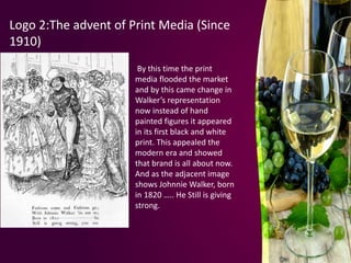 Logo 2:The advent of Print Media (Since
1910)
By this time the print
media flooded the market
and by this came change in
Walker’s representation
now instead of hand
painted figures it appeared
in its first black and white
print. This appealed the
modern era and showed
that brand is all about now.
And as the adjacent image
shows Johnnie Walker, born
in 1820 ….. He Still is giving
strong.
 