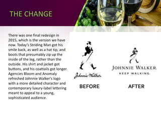 There was one final redesign in
2015, which is the version we have
now. Today’s Striding Man got his
smile back, as well as a hat tip, and
boots that presumably zip up the
inside of the leg, rather than the
outside. His shirt and jacket got
buttons, and his coattails got longer.
Agencies Bloom and Anomaly
refreshed Johnnie Walker's logo
with a more detailed character and
contemporary luxury-label lettering
meant to appeal to a young,
sophisticated audience.
THE CHANGE
 